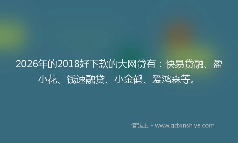 2026年的2018好下款的大网贷有：快易贷融、盈小花、钱速融贷、小金鹤、爱鸿森等。