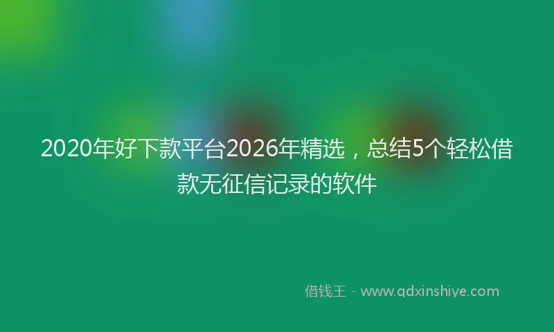 2020年好下款平台2026年精选,总结5个轻松借款无征信记录的软件