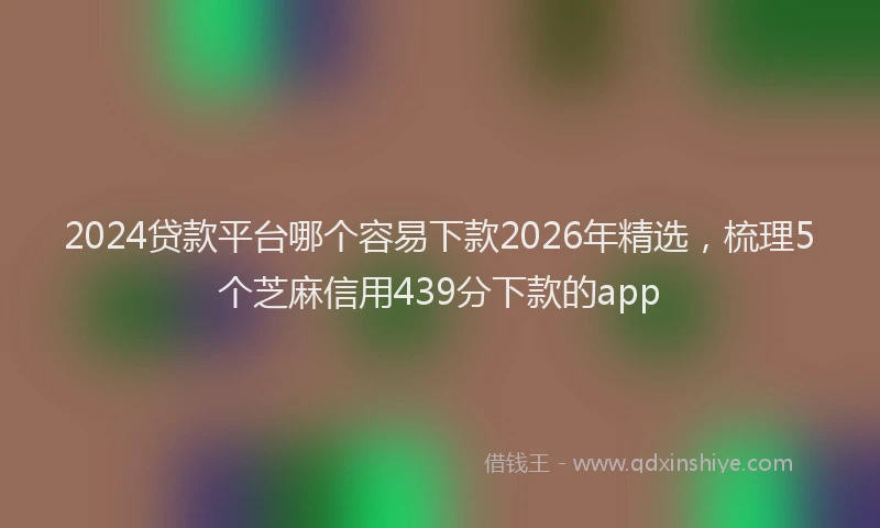 2024贷款平台哪个容易下款2026年精选,梳理5个芝麻信用439分下款的app