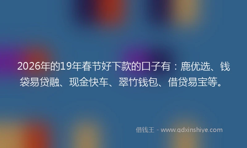 2026年的19年春节好下款的口子有：鹿优选、钱袋易贷融、现金快车、翠竹钱包、借贷易宝等。