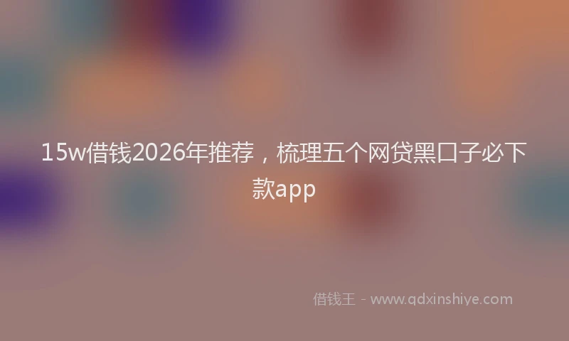 15w借钱2026年推荐,梳理五个网贷黑口子必下款app