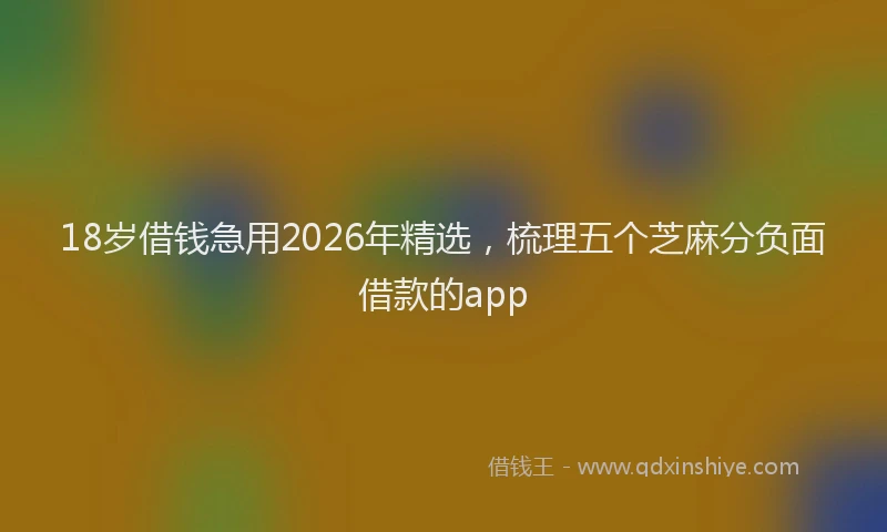 18岁借钱急用2026年精选，梳理五个芝麻分负面借款的app