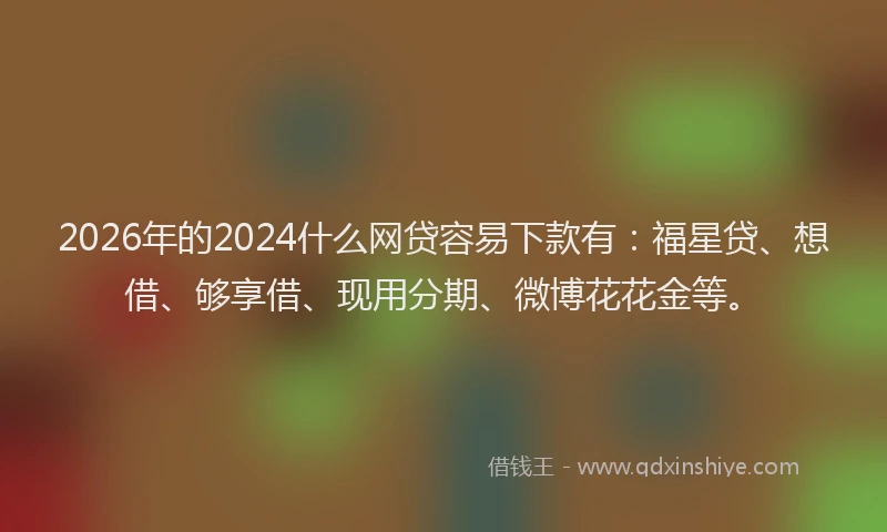 2026年的2024什么网贷容易下款有：福星贷、想借、够享借、现用分期、微博花花金等。