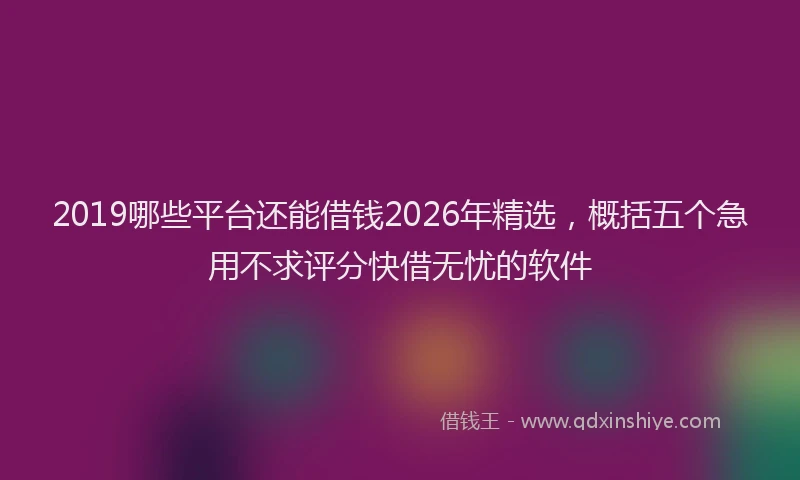 2019哪些平台还能借钱2026年精选,概括五个急用不求评分快借无忧的软件