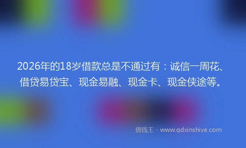 2026年的18岁借款总是不通过有：诚信一周花、借贷易贷宝、现金易融、现金卡、现金侠途等。