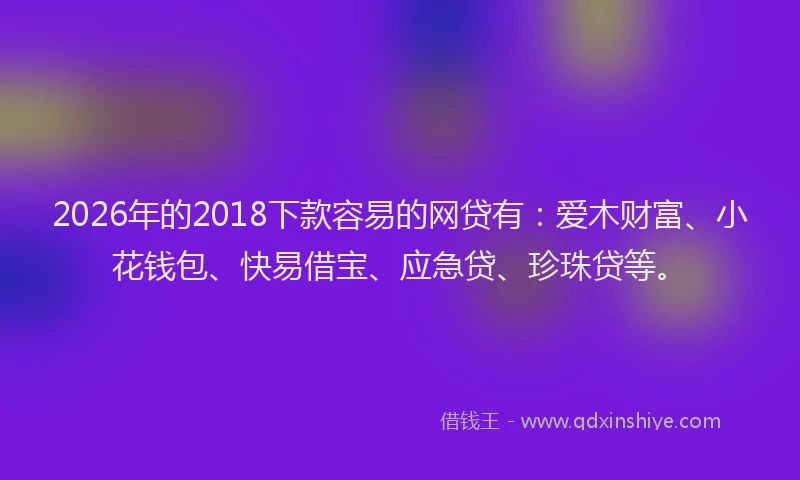 2026年的2018下款容易的网贷有：爱木财富、小花钱包、快易借宝、应急贷、珍珠贷等。