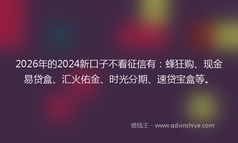 2026年的2024新口子不看征信有：蜂狂购、现金易贷盒、汇火佑金、时光分期、速贷宝盒等。