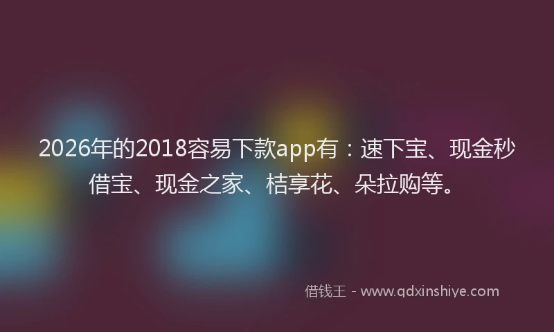 2026年的2018容易下款app有：速下宝、现金秒借宝、现金之家、桔享花、朵拉购等。