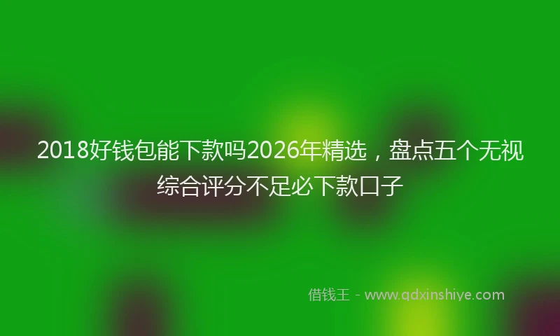 2018好钱包能下款吗2026年精选,盘点五个无视综合评分不足必下款口子