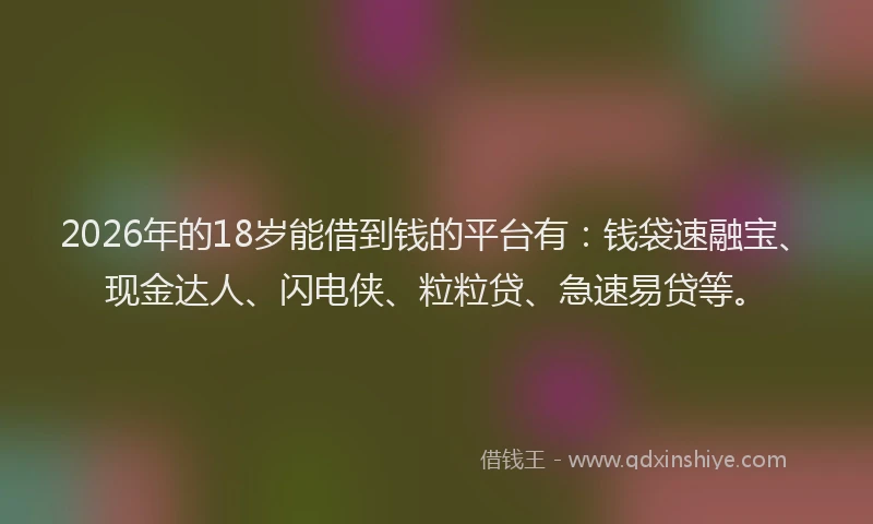 2026年的18岁能借到钱的平台有:钱袋速融宝、现金达人、闪电侠、粒粒贷、急速易贷等。