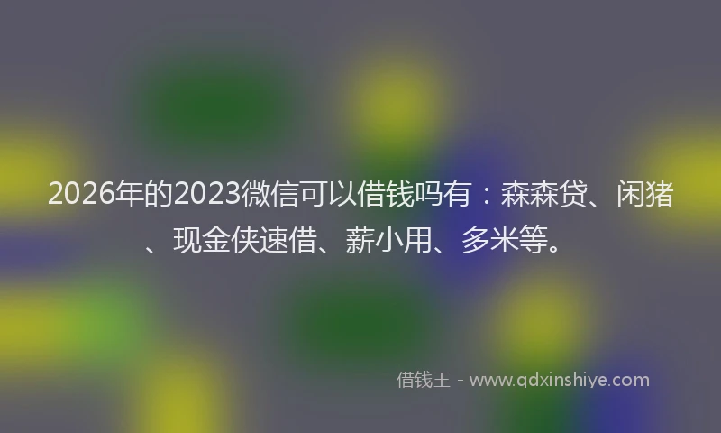 2026年的2023微信可以借钱吗有：森森贷、闲猪、现金侠速借、薪小用、多米等。