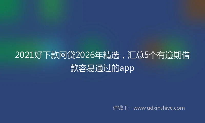 2021好下款网贷2026年精选，汇总5个有逾期借款容易通过的app
