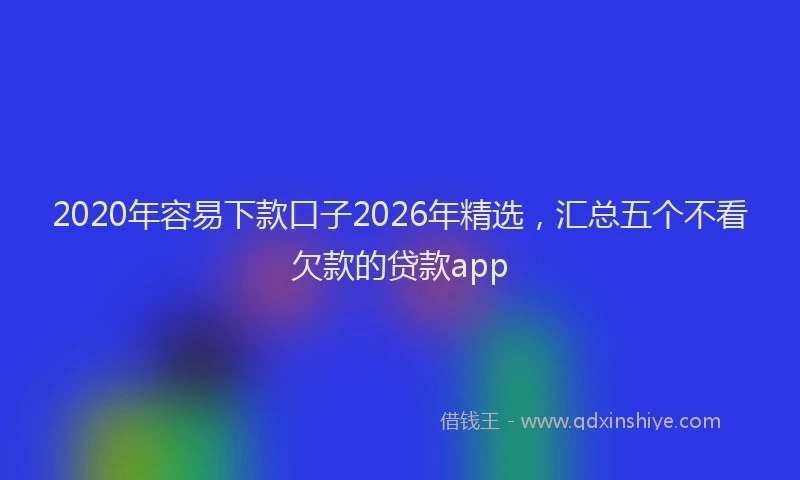 2020年容易下款口子2026年精选,汇总五个不看欠款的贷款app