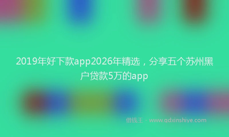 2019年好下款app2026年精选，分享五个苏州黑户贷款5万的app