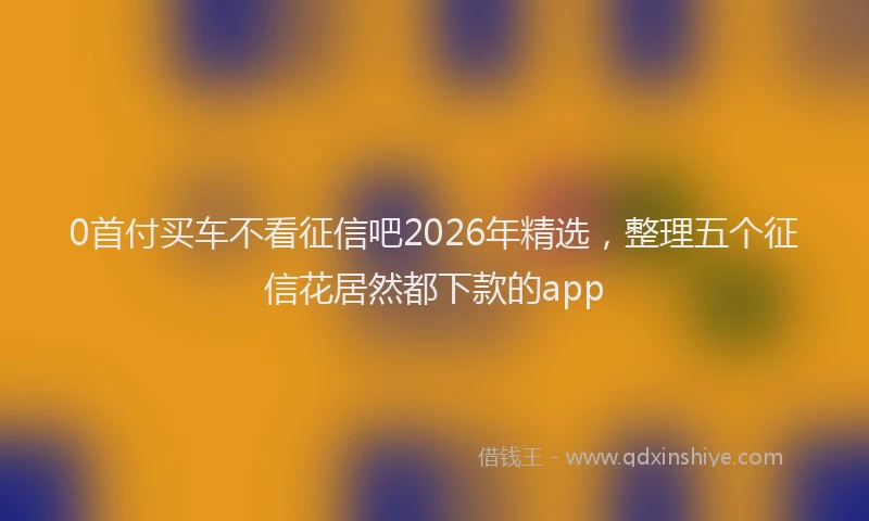 0首付买车不看征信吧2026年精选,整理五个征信花居然都下款的app