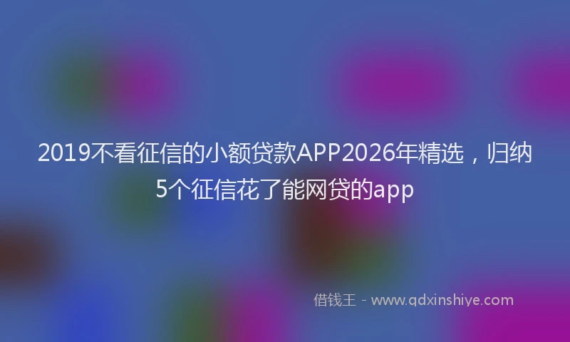 2019不看征信的小额贷款APP2026年精选，归纳5个征信花了能网贷的app