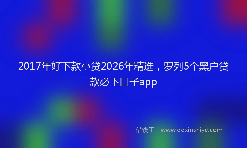 2017年好下款小贷2026年精选,罗列5个黑户贷款必下口子app