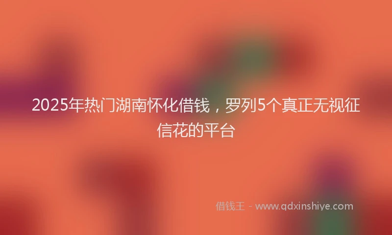 2025年热门湖南怀化借钱，罗列5个真正无视征信花的平台