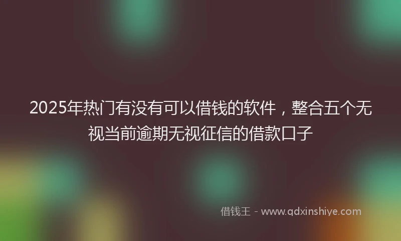 2025年热门有没有可以借钱的软件，整合五个无视当前逾期无视征信的借款口子