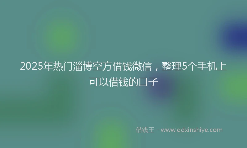 2025年热门淄博空方借钱微信，整理5个手机上可以借钱的口子