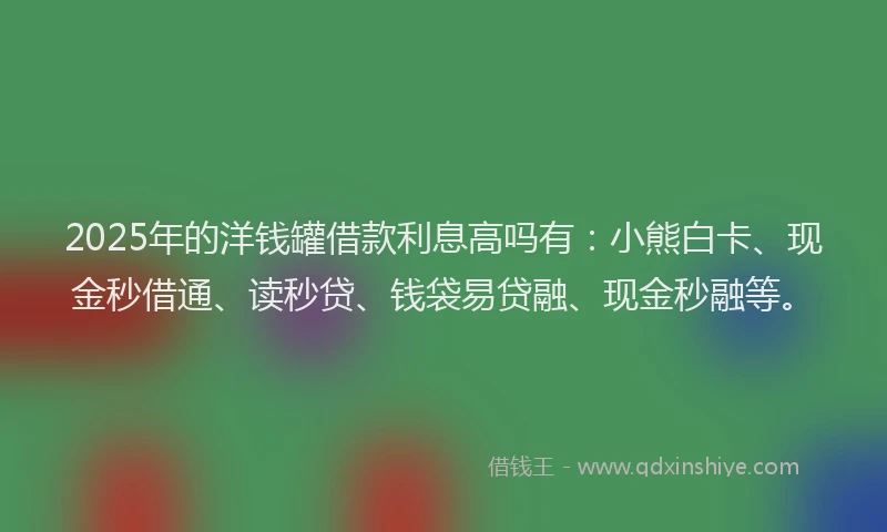 2025年的洋钱罐借款利息高吗有：小熊白卡、现金秒借通、读秒贷、钱袋易贷融、现金秒融等。