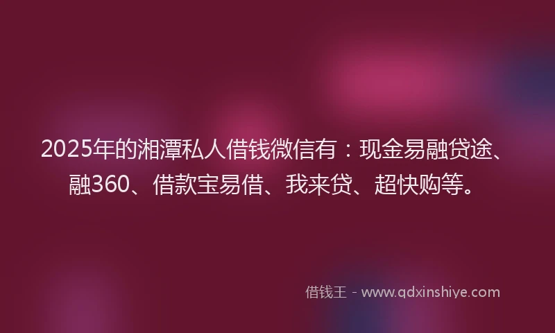 2025年的湘潭私人借钱微信有：现金易融贷途、融360、借款宝易借、我来贷、超快购等。
