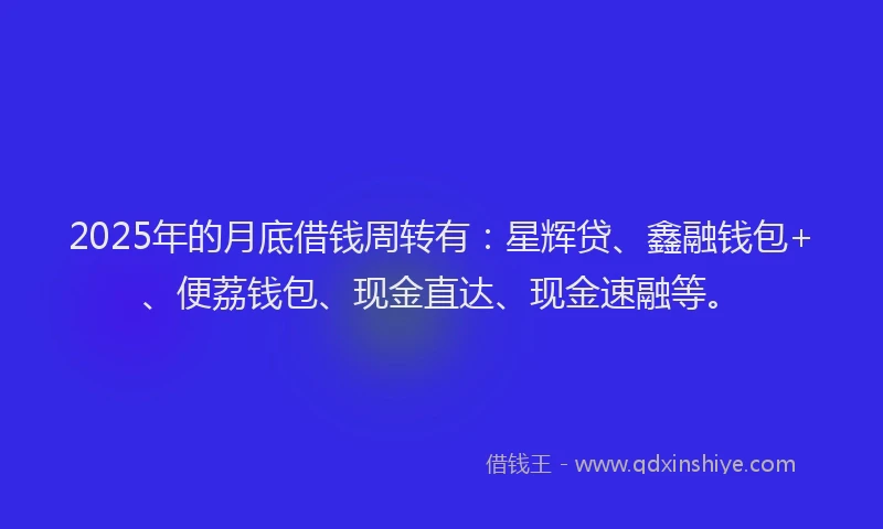 2025年的月底借钱周转有：星辉贷、鑫融钱包+、便荔钱包、现金直达、现金速融等。
