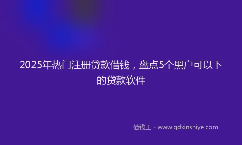 2025年热门注册贷款借钱，盘点5个黑户可以下的贷款软件