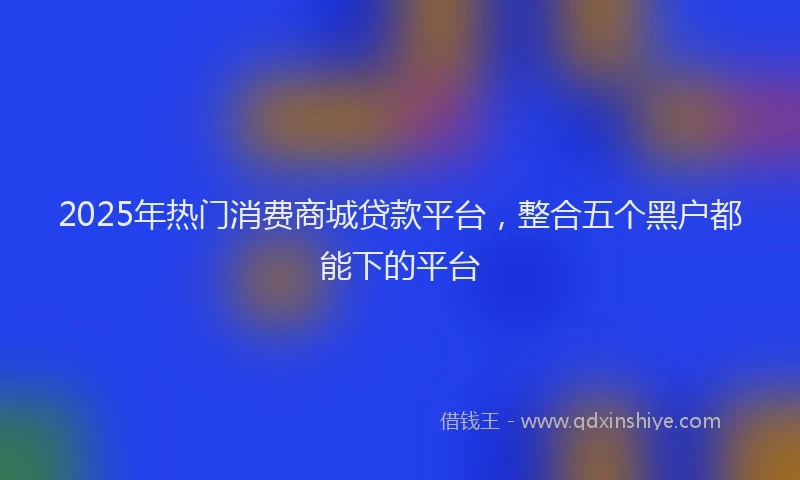 2025年热门消费商城贷款平台，整合五个黑户都能下的平台
