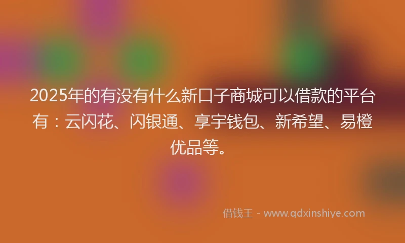 2025年的有没有什么新口子商城可以借款的平台有：云闪花、闪银通、享宇钱包、新希望、易橙优品等。