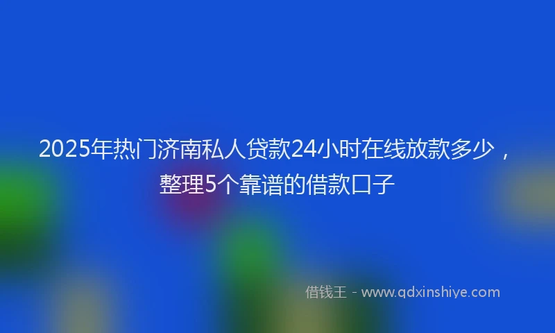 2025年热门济南私人贷款24小时在线放款多少，整理5个靠谱的借款口子