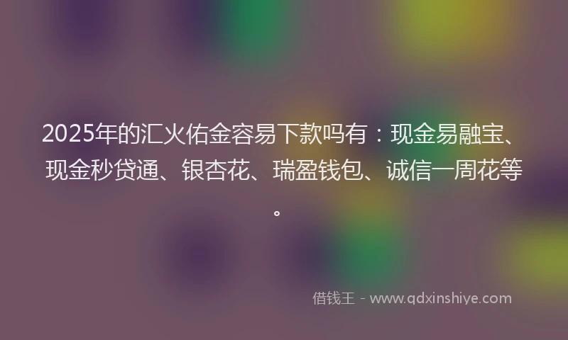 2025年的汇火佑金容易下款吗有:现金易融宝、现金秒贷通、银杏花、瑞盈钱包、诚信一周花等。