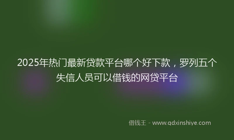 2025年热门最新贷款平台哪个好下款，罗列五个失信人员可以借钱的网贷平台