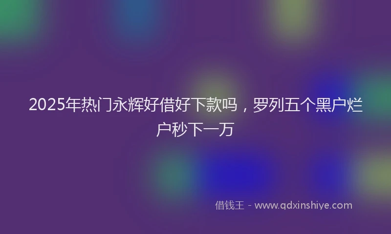2025年热门永辉好借好下款吗，罗列五个黑户烂户秒下一万