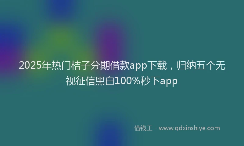 2025年热门桔子分期借款app下载,归纳五个无视征信黑白100%秒下app
