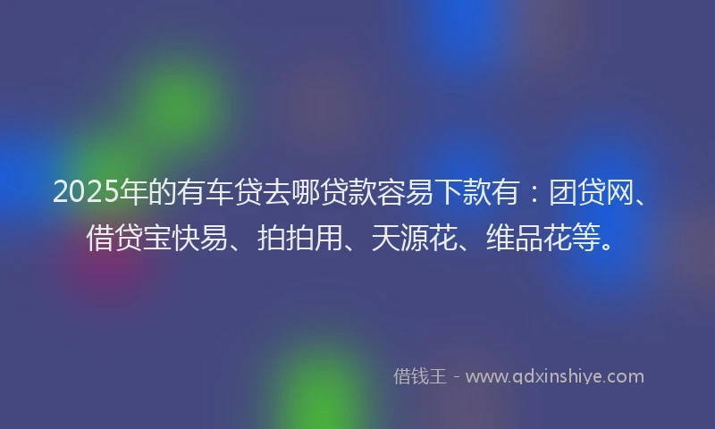2025年的有车贷去哪贷款容易下款有：团贷网、借贷宝快易、拍拍用、天源花、维品花等。