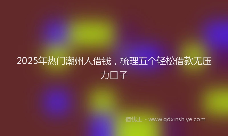 2025年热门潮州人借钱，梳理五个轻松借款无压力口子