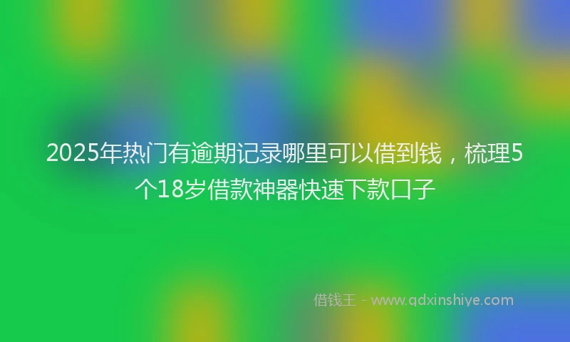 2025年热门有逾期记录哪里可以借到钱，梳理5个18岁借款神器快速下款口子