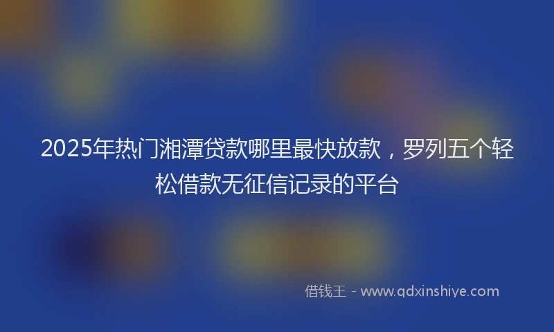 2025年热门湘潭贷款哪里最快放款，罗列五个轻松借款无征信记录的平台
