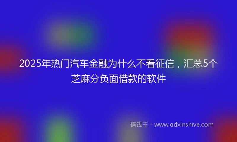 2025年热门汽车金融为什么不看征信，汇总5个芝麻分负面借款的软件