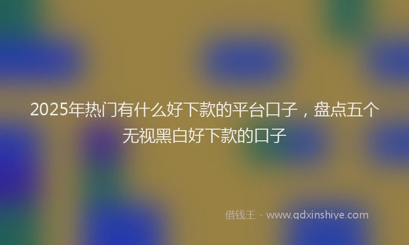2025年热门有什么好下款的平台口子，盘点五个无视黑白好下款的口子