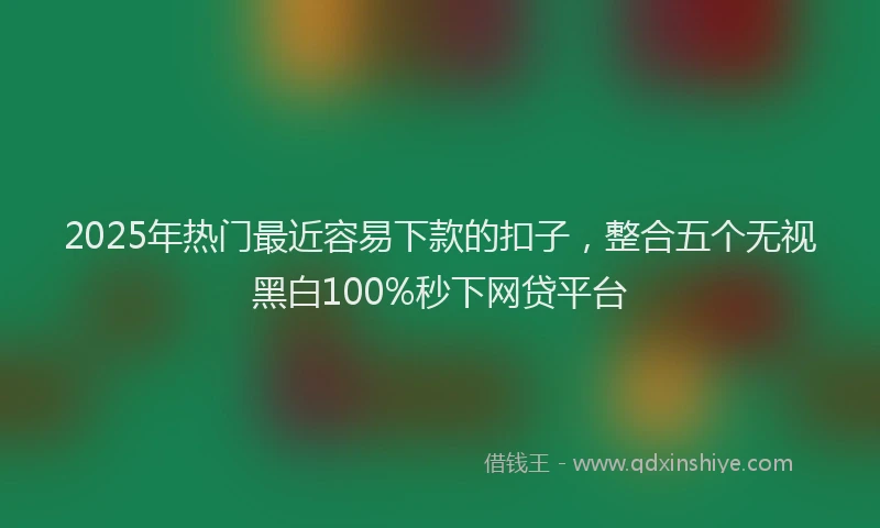 2025年热门最近容易下款的扣子，整合五个无视黑白100%秒下网贷平台