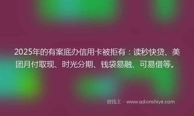 2025年的有案底办信用卡被拒有：读秒快贷、美团月付取现、时光分期、钱袋易融、可易借等。