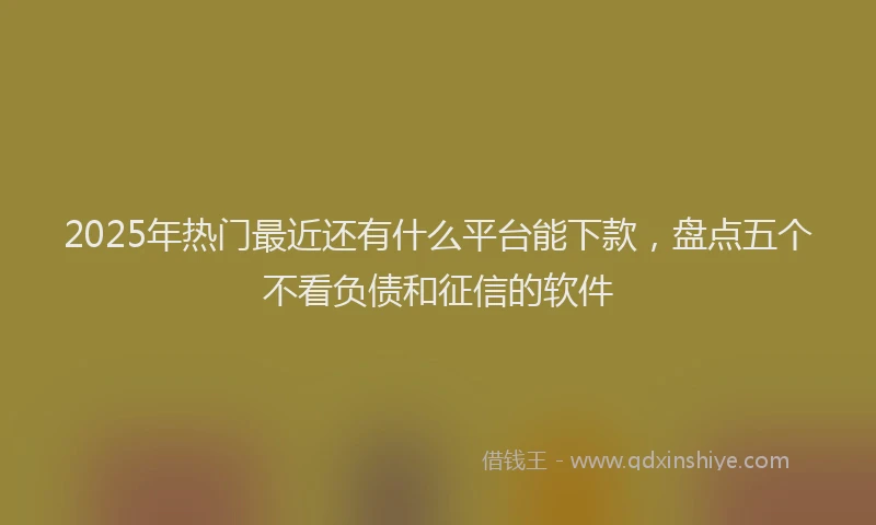 2025年热门最近还有什么平台能下款，盘点五个不看负债和征信的软件