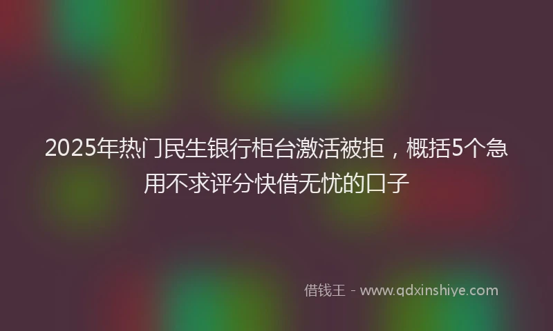 2025年热门民生银行柜台激活被拒，概括5个急用不求评分快借无忧的口子