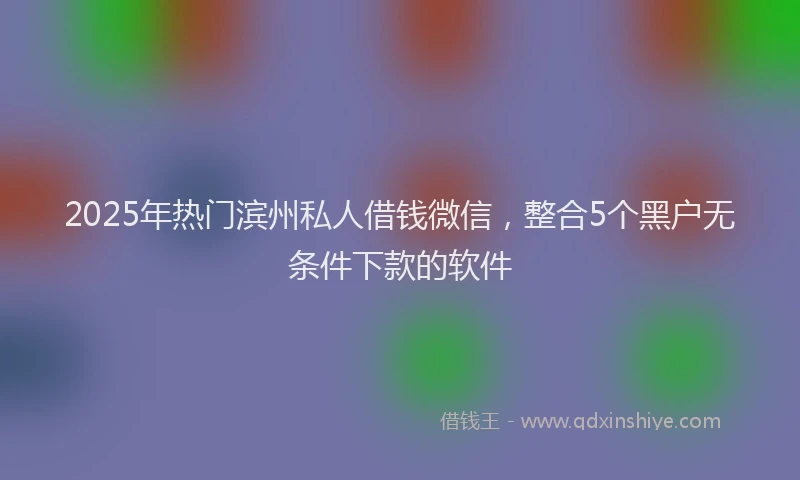 2025年热门滨州私人借钱微信，整合5个黑户无条件下款的软件