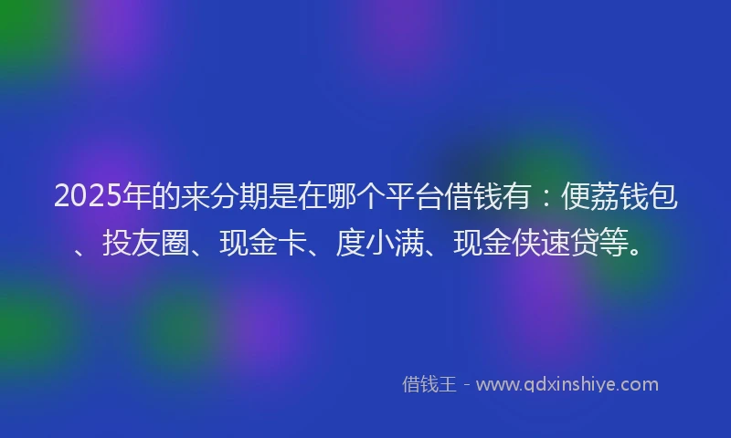2025年的来分期是在哪个平台借钱有：便荔钱包、投友圈、现金卡、度小满、现金侠速贷等。