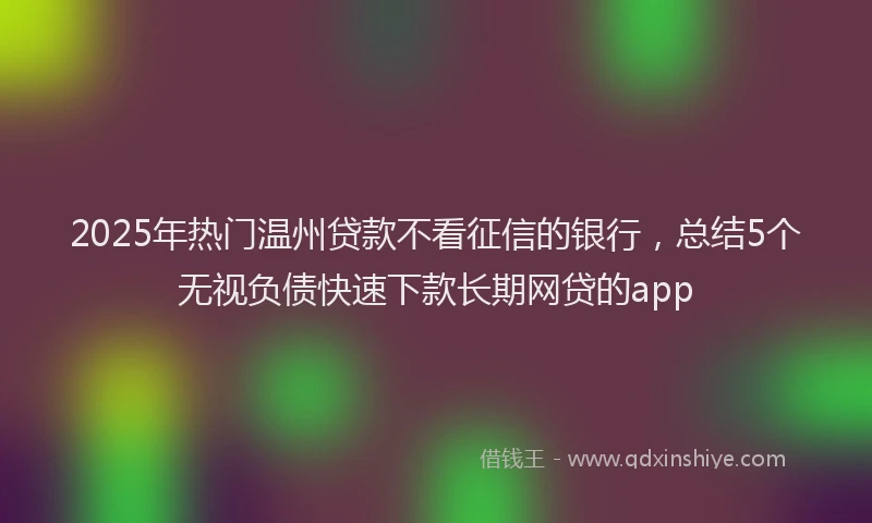 2025年热门温州贷款不看征信的银行,总结5个无视负债快速下款长期网贷的app