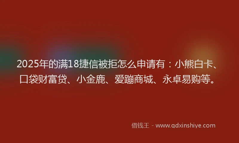 2025年的满18捷信被拒怎么申请有：小熊白卡、口袋财富贷、小金鹿、爱蹦商城、永卓易购等。