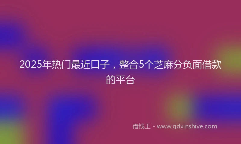 2025年热门最近口子，整合5个芝麻分负面借款的平台